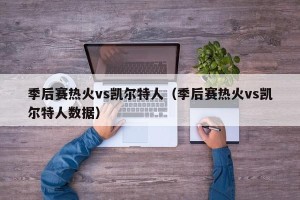 季后赛热火vs凯尔特人（季后赛热火vs凯尔特人数据）