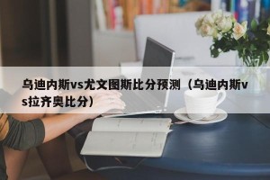 乌迪内斯vs尤文图斯比分预测（乌迪内斯vs拉齐奥比分）