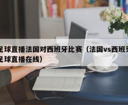 足球直播法国对西班牙比赛（法国vs西班牙足球直播在线）