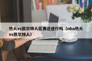 热火vs凯尔特人比赛还进行吗（nba热火vs凯尔特人）