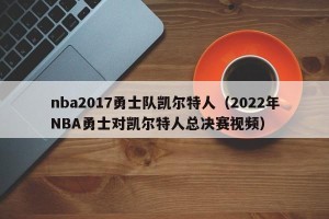 nba2017勇士队凯尔特人（2022年NBA勇士对凯尔特人总决赛视频）