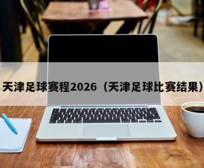 天津足球赛程2026（天津足球比赛结果）