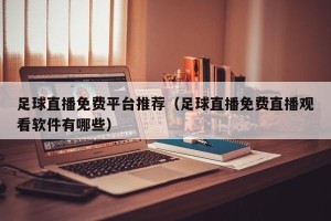 足球直播免费平台推荐（足球直播免费直播观看软件有哪些）