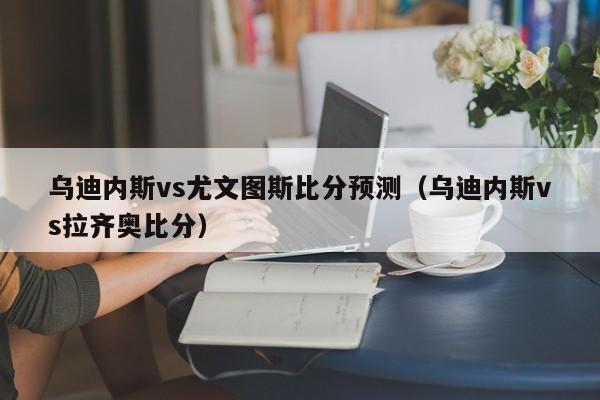 乌迪内斯vs尤文图斯比分预测(乌迪内斯vs拉齐奥比分)