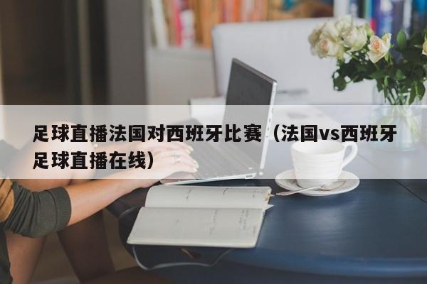 足球直播法国对西班牙比赛(法国vs西班牙足球直播在线)